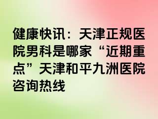 健康快讯：天津正规医院男科是哪家“近期重点”天津和平九洲医院咨询热线