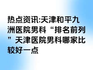 热点资讯:天津和平九洲医院男科“排名前列”天津医院男科哪家比较好一点