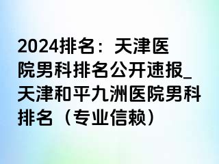 2024排名：天津医院男科排名公开速报_天津和平九洲医院男科排名（专业信赖）