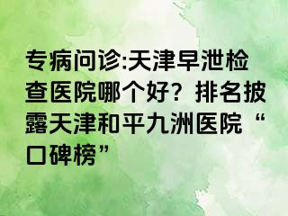 专病问诊:天津早泄检查医院哪个好？排名披露天津和平九洲医院“口碑榜”