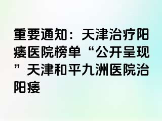 重要通知：天津治疗阳痿医院榜单“公开呈现”天津和平九洲医院治阳痿