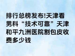 排行总榜发布!天津看男科“技术可靠”天津和平九洲医院割包皮收费多少钱