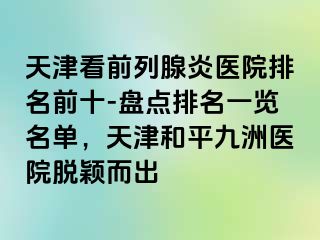 天津看前列腺炎医院排名前十-盘点排名一览名单，天津和平九洲医院脱颖而出