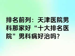 排名前列：天津医院男科那家好“十大排名医院”男科病好治吗？