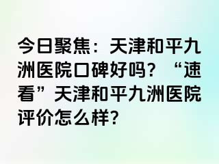 今日聚焦：天津和平九洲医院口碑好吗？“速看”天津和平九洲医院评价怎么样？