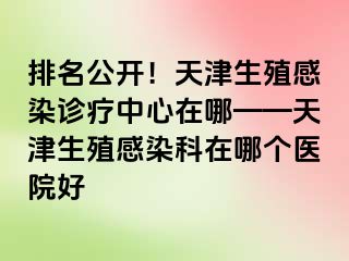 排名公开！天津生殖感染诊疗中心在哪——天津生殖感染科在哪个医院好