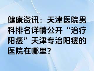 健康资讯：天津医院男科排名详情公开“治疗阳痿”天津专治阳痿的医院在哪里？