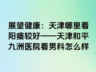 展望健康：天津哪里看阳痿较好——天津和平九洲医院看男科怎么样