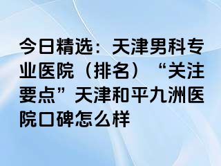 今日精选：天津男科专业医院（排名）“关注要点”天津和平九洲医院口碑怎么样