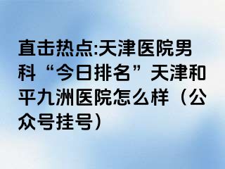 直击热点:天津医院男科“今日排名”天津和平九洲医院怎么样（公众号挂号）