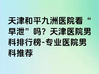 天津和平九洲医院看“早泄”吗？天津医院男科排行榜-专业医院男科推荐