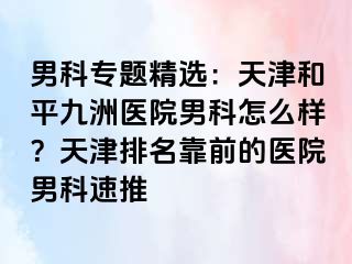 男科专题精选：天津和平九洲医院男科怎么样？天津排名靠前的医院男科速推