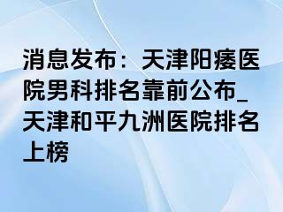 消息发布：天津阳痿医院男科排名靠前公布_天津和平九洲医院排名上榜