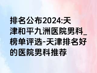 排名公布2024:天津和平九洲医院男科_榜单评选-天津排名好的医院男科推荐