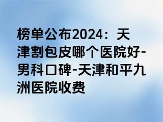 榜单公布2024：天津割包皮哪个医院好-男科口碑-天津和平九洲医院收费