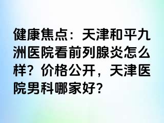 健康焦点：天津和平九洲医院看前列腺炎怎么样？价格公开，天津医院男科哪家好？