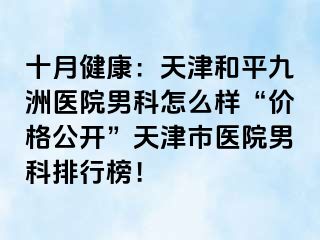 十月健康：天津和平九洲医院男科怎么样“价格公开”天津市医院男科排行榜！