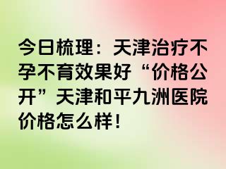 今日梳理：天津治疗不孕不育效果好“价格公开”天津和平九洲医院价格怎么样！