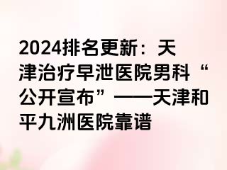 2024排名更新：天津治疗早泄医院男科“公开宣布”——天津和平九洲医院靠谱