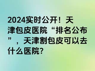 2024实时公开！天津包皮医院“排名公布”，天津割包皮可以去什么医院?