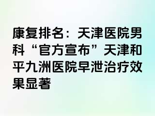 康复排名：天津医院男科“官方宣布”天津和平九洲医院早泄治疗效果显著