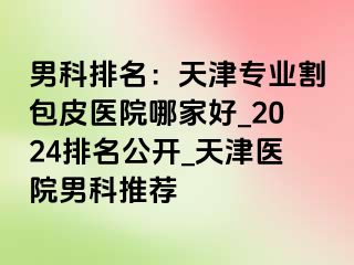 男科排名：天津专业割包皮医院哪家好_2024排名公开_天津医院男科推荐