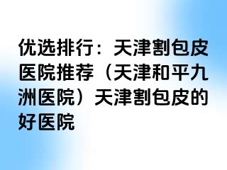 优选排行：天津割包皮医院推荐（天津和平九洲医院）天津割包皮的好医院