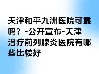 天津和平九洲医院可靠吗？-公开宣布-天津治疗前列腺炎医院有哪些比较好