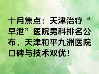 十月焦点：天津治疗“早泄”医院男科排名公布，天津和平九洲医院口碑与技术双优！