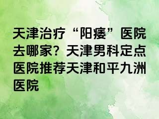 天津治疗“阳痿”医院去哪家？天津男科定点医院推荐天津和平九洲医院