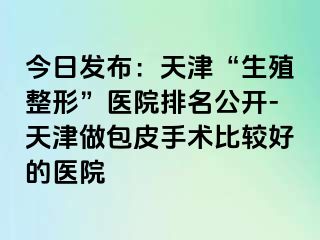 今日发布：天津“生殖整形”医院排名公开-天津做包皮手术比较好的医院