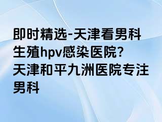 即时精选-天津看男科生殖hpv感染医院?天津和平九洲医院专注男科