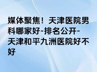 媒体聚焦！天津医院男科哪家好-排名公开-天津和平九洲医院好不好