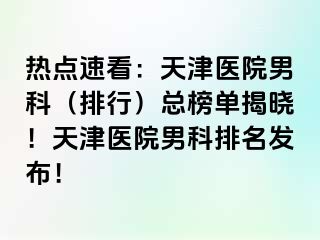 热点速看：天津医院男科（排行）总榜单揭晓！天津医院男科排名发布！