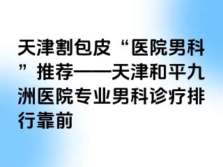 天津割包皮“医院男科”推荐——天津和平九洲医院专业男科诊疗排行靠前