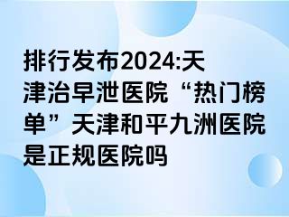 排行发布2024:天津治早泄医院“热门榜单”天津和平九洲医院是正规医院吗