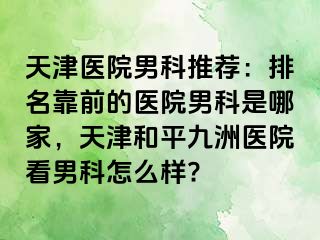 天津医院男科推荐：排名靠前的医院男科是哪家，天津和平九洲医院看男科怎么样?