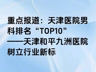 重点报道：天津医院男科排名“TOP10”——天津和平九洲医院树立行业新标