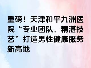 重磅！天津和平九洲医院“专业团队，精湛技艺”打造男性健康服务新高地