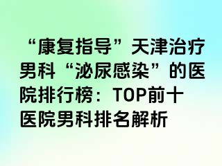 “康复指导”天津治疗男科“泌尿感染”的医院排行榜：TOP前十医院男科排名解析