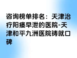 咨询榜单排名：天津治疗阳痿早泄的医院-天津和平九洲医院铸就口碑