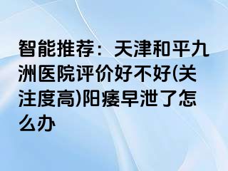 智能推荐：天津和平九洲医院评价好不好(关注度高)阳痿早泄了怎么办