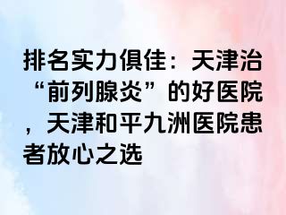 排名实力俱佳：天津治“前列腺炎”的好医院，天津和平九洲医院患者放心之选