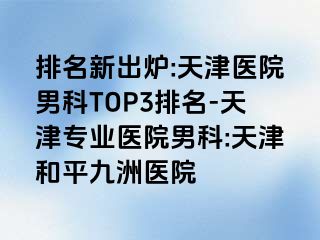 排名新出炉:天津医院男科TOP3排名-天津专业医院男科:天津和平九洲医院