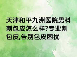 天津和平九洲医院男科割包皮怎么样?专业割包皮,告别包皮困扰