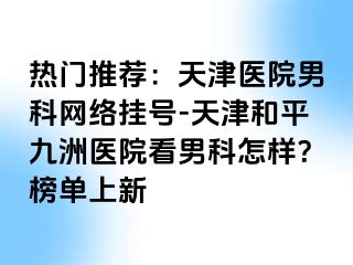 热门推荐：天津医院男科网络挂号-天津和平九洲医院看男科怎样？榜单上新