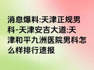 消息爆料:天津正规男科-天津安吉大道:天津和平九洲医院男科怎么样排行速报