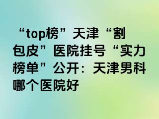 “top榜”天津“割包皮”医院挂号“实力榜单”公开：天津男科哪个医院好