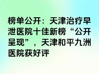 榜单公开：天津治疗早泄医院十佳新榜“公开呈现”，天津和平九洲医院获好评