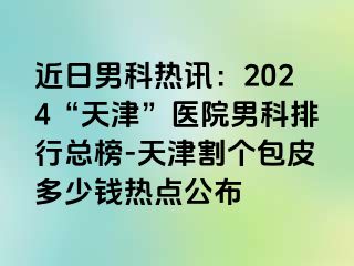 近日男科热讯：2024“天津”医院男科排行总榜-天津割个包皮多少钱热点公布